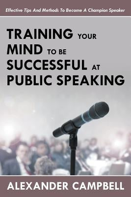 Training Your Mind To Be Successful At Public Speaking: Effective Tips And Methods To Become A Champion Speaker by Campbell, Alexander