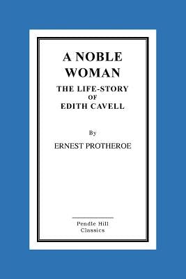 A Noble Woman the Life-Story of Edith Cavell by Protheroe, Ernest