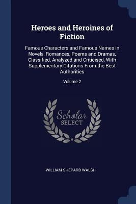 Heroes and Heroines of Fiction: Famous Characters and Famous Names in Novels, Romances, Poems and Dramas, Classified, Analyzed and Criticised, With Su by Walsh, William Shepard