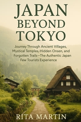 Japan Beyond Tokyo Unseen Temples and Rural Wonders: Journey Through Ancient Villages, Mystical Temples, Hidden Onsen, and Forgotten Trails - The Auth by Martin, Rita