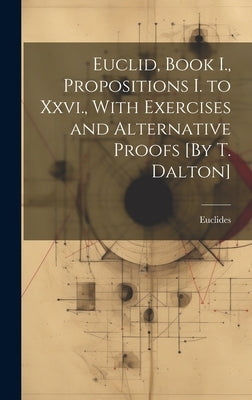 Euclid, Book I., Propositions I. to Xxvi., With Exercises and Alternative Proofs [By T. Dalton] by Euclides