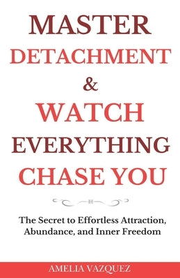 Master Detachment & Watch Everything Chase You: The Secret To Effortless Attraction, Abundance, and Inner Freedom by Vazquez, Amelia