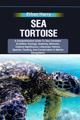 Sea Tortoise: A Comprehensive Guide To Sea Tortoises' Evolution, Ecology, Anatomy, Behavior, Cultural Significance, Lifecycles, Hist by Harry, Ethan