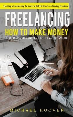 Freelancing: Starting a Freelancing Business a Holistic Guide on Finding Freedom (How to Make Money Freelancing and Build an Entire Career Online) by Hoover, Michael