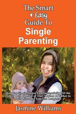 The Smart & Easy Guide To Single Parenting: How the Single Parent Can Successfully Fill the Family Roll of Mom or Dad, Mother or Father to Build Stron by Williams, Jasmine