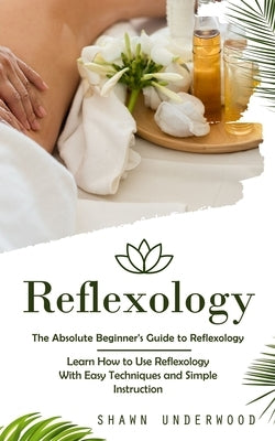 Reflexology: The Absolute Beginner's Guide to Reflexology (Learn How to Use Reflexology With Easy Techniques and Simple Instruction by Underwood, Shawn