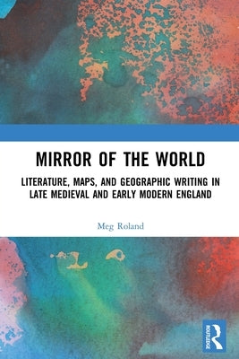 Mirror of the World: Literature, Maps, and Geographic Writing in Late Medieval and Early Modern England by Roland, Meg