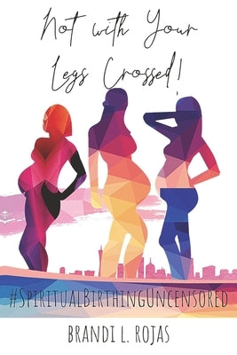 Not With Your Legs Crossed: Spiritual Birthing Uncensored by Rojas, Brandi