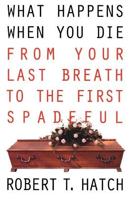 What Happens When You Die: From Your Last Breath to the First Spadeful by Hatch, Robert T.