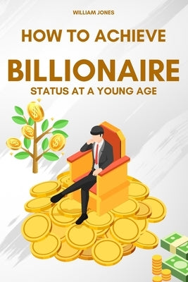 How to Achieve Billionaire Status at a Young Age by Jones, William