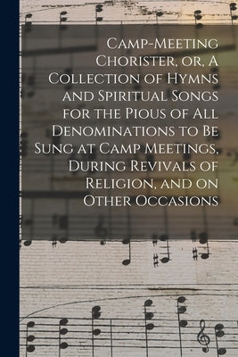Camp-meeting Chorister, or, A Collection of Hymns and Spiritual Songs for the Pious of All Denominations to Be Sung at Camp Meetings, During Revivals by Anonymous