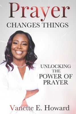 Prayer Changes Things: Unlocking the Power of Prayer by Howard, Vanette E.