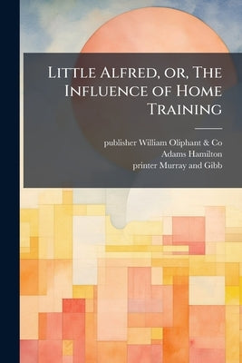 Little Alfred, or, The Influence of Home Training by William Oliphant &. Co, Publisher