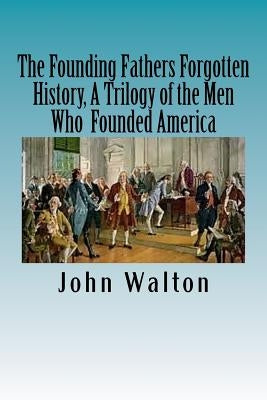 The Founding Fathers Forgotten History, A Trilogy of the Men Who Founded America: Their Ideas, Their Religion, And the Duel for America ? Jefferson vs by Walton, John