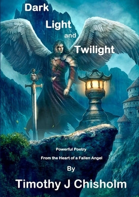 Dark, Light and Twilight: Powerful Poetry From the Heart of a Fallen Angel by J. Chisholm, Timothy