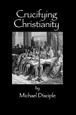 Crucifying Christianity by Disciple, Michael