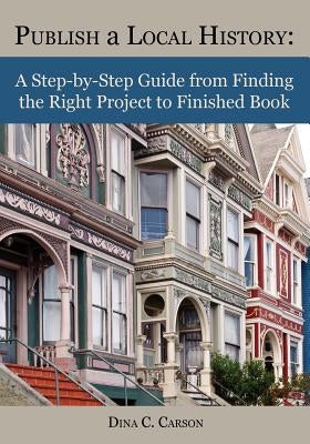Publish a Local History: A Step-By-Step Guide from Finding the Right Project to Finished Book by Carson, Dina C.