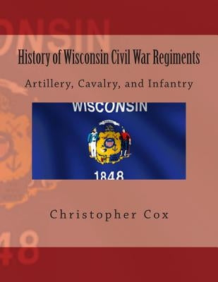 History of Wisconsin Civil War Regiments: Artillery, Cavalry, and Infantry by Cox, Christopher