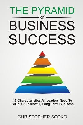 The Pyramid of Business Success: 15 Characteristics All Leaders Need in Order to Build a Successful, Long Term Business by Sopko, Christopher