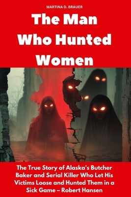 The Man Who Hunted Women: The True Story of Alaska's Butcher Baker and Serial Killer Who Let His Victims Loose and Hunted Them in a Sick Game - Robert by Brauer, Martina D.