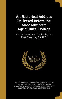 An Historical Address Delivered Before the Massachusetts Agricultural College: On the Occasion of Graduating Its First Class, July 19, 1871 by Wilder, Marshall P. (Marshall Pinckney)