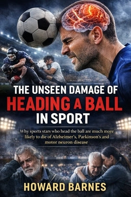 The Unseen Damage of Heading a Ball in Sport: Why sports stars who head the ball are much more likely to die of Alzheimer's, Parkinson's and motor neu by Barnes, Howard