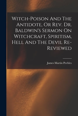 Witch-poison And The Antidote, Or Rev. Dr. Baldwin's Sermon On Witchcraft, Spiritism, Hell And The Devil Re-reviewed by Peebles, James Martin