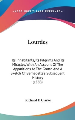 Lourdes: Its Inhabitants, Its Pilgrims And Its Miracles, With An Account Of The Apparitions At The Grotto And A Sketch Of Berna by Clarke, Richard F.