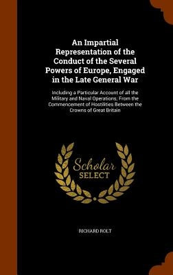 An Impartial Representation of the Conduct of the Several Powers of Europe, Engaged in the Late General War: Including a Particular Account of all the by Rolt, Richard