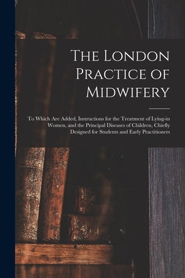 The London Practice of Midwifery; to Which Are Added, Instructions for the Treatment of Lying-in Women, and the Principal Diseases of Children, Chiefl by Anonymous