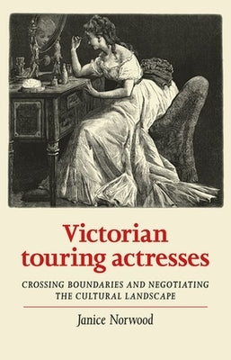 Victorian Touring Actresses: Crossing Boundaries and Negotiating the Cultural Landscape by Norwood, Janice