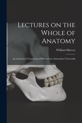 Lectures on the Whole of Anatomy: an Annotated Translation of Prelectiones Anatomiae Universalis by Harvey, William 1578-1657