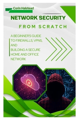 Network Security from Scratch: A Beginner's Guide to Firewalls, VPNs, and Building a Secure Home and Office Network by Halstead, Corin