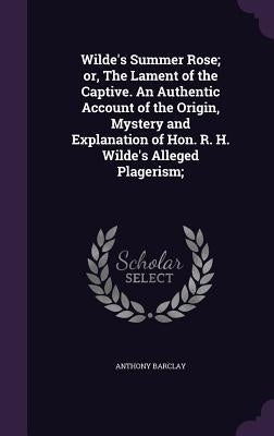 Wilde's Summer Rose; or, The Lament of the Captive. An Authentic Account of the Origin, Mystery and Explanation of Hon. R. H. Wilde's Alleged Plageris by Barclay, Anthony