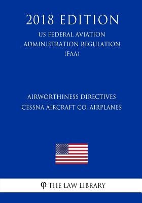 Airworthiness Directives - Cessna Aircraft Co. Airplanes (US Federal Aviation Administration Regulation) (FAA) (2018 Edition) by The Law Library