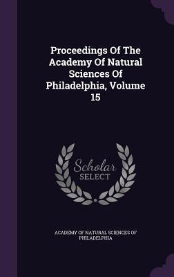 Proceedings Of The Academy Of Natural Sciences Of Philadelphia, Volume 15 by Academy of Natural Sciences of Philadelp