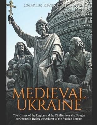 Medieval Ukraine: The History of the Region and the Civilizations that Fought to Control It Before the Advent of the Russian Empire by Charles River Editors