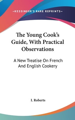 The Young Cook's Guide, With Practical Observations: A New Treatise On French And English Cookery by Roberts, I.