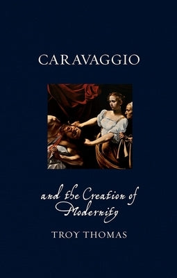 Caravaggio and the Creation of Modernity by Thomas, Troy