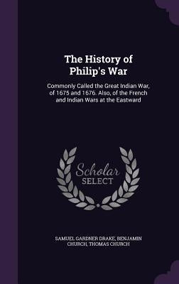 The History of Philip's War: Commonly Called the Great Indian War, of 1675 and 1676. Also, of the French and Indian Wars at the Eastward by Drake, Samuel Gardner