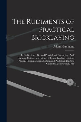 The Rudiments of Practical Bricklaying: in Six Sections: General Principles of Bricklaying, Arch Drawing, Cutting, and Setting, Different Kinds of Poi by Hammond, Adam