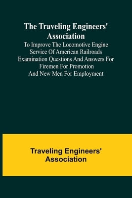 The Traveling Engineers' Association to Improve the Locomotive Engine Service of American Railroads Examination Questions and Answers for Firemen for by Engineers' Association, Traveling