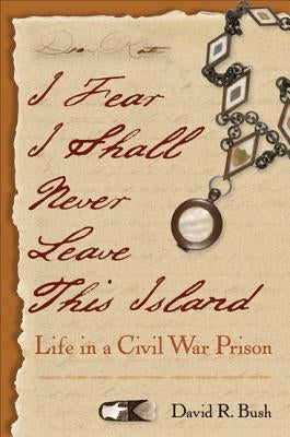 I Fear I Shall Never Leave This Island: Life in a Civil War Prison by Bush, David R.
