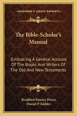 The Bible-Scholar's Manual: Embracing A General Account Of The Books And Writers Of The Old And New Testaments by Peirce, Bradford Kinney