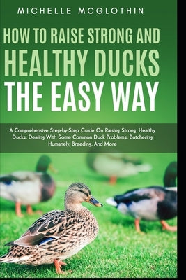 How to Raise Strong and Healthy Ducks The Easy Way: A Comprehensive Step-by-Step Guide On Raising Strong, Healthy Ducks, Dealing With Some Common Duck by McGlothin, Michelle