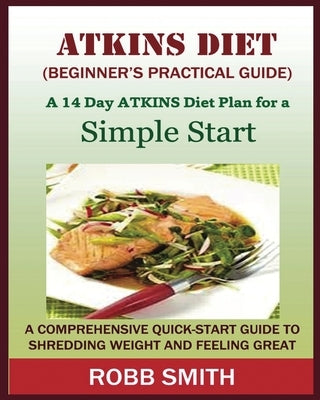 THE ATKINS DIET (A Beginner's Practical Guide): A Comprehensive Quick-Start Guide to Shredding Weight and Feeling Great: A 14 Day Diet Plan for a Simp by Smith, Robb