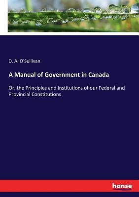A Manual of Government in Canada: Or, the Principles and Institutions of our Federal and Provincial Constitutions by O'Sullivan, D. a.