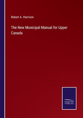 The New Municipal Manual for Upper Canada by Harrison, Robert A.