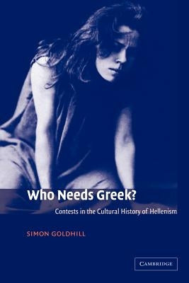 Who Needs Greek?: Contests in the Cultural History of Hellenism by Goldhill, Simon