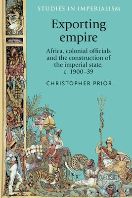 Exporting Empire: Africa, Colonial Officials and the Construction of the British Imperial State, C.1900-39 by Prior, Christopher